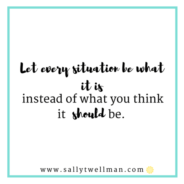 Let every situation be what it is instead of what you think it should be