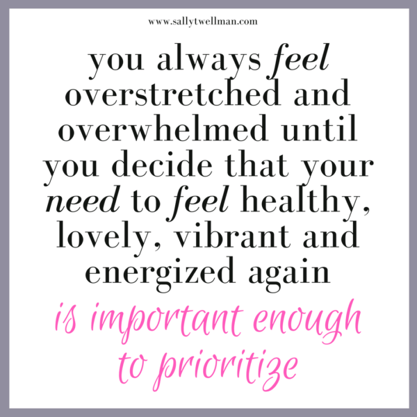 you always feel overstretched and overwhelmed until you decide that your need to feel healthy, lovely, vibrant and energized again are important enough to prioritize.
